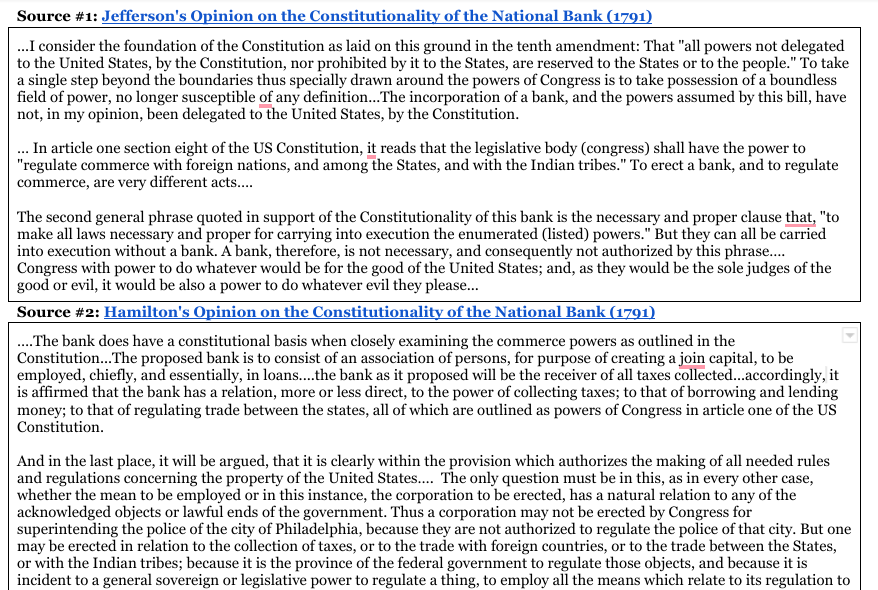 Source #1: Jefferson's Opinion on the Constitutionality of the National Bank (1791)
...I consider the foundation of the Constitution as laid on this ground in the tenth amendment: That "all powers not delegated
to the United States, by the Constitution, nor prohibited by it to the States, are reserved to the States or to the people." To take
a single step beyond the boundaries thus specially drawn around the powers of Congress is to take possession of a boundless
field of power, no longer susceptible of any definition...The incorporation of a bank, and the powers assumed by this bill, have
not, in my opinion, been delegated to the United States, by the Constitution.
... In article one section eight of the US Constitution, it reads that the legislative body (congress) shall have the power to
"regulate commerce with foreign nations, and among the States, and with the Indian tribes." To erect a bank, and to regulate
commerce, are very different acts....
The second general phrase quoted in support of the Constitutionality of this bank is the necessary and proper clause that, "to
make all laws necessary and proper for carrying into execution the enumerated (listed) powers." But they can all be carried
into execution without a bank. A bank, therefore, is not necessary, and consequently not authorized by this phrase....
Congress with power to do whatever would be for the good of the United States; and, as they would be the sole judges of the
good or evil, it would be also a power to do whatever evil they please...
Source #2: Hamilton's Opinion on the Constitutionality of the National Bank (1791)
.... The bank does have a constitutional basis when closely examining the commerce powers as outlined in the
Constitution... The proposed bank is to consist of an association of persons, for purpose of creating a join capital, to be
employed, chiefly, and essentially, in loans..... the bank as it proposed will be the receiver of all taxes collected...accordingly, it
is affirmed that the bank has a relation, more or less direct, to the power of collecting taxes; to that of borrowing and lending
money; to that of regulating trade between the states, all of which are outlined as powers of Congress in article one of the US
Constitution.
And in the last place, it will be argued, that it is clearly within the provision which authorizes the making of all needed rules
and regulations concerning the property of the United States.... The only question must be in this, as in every other case,
whether the mean to be employed or in this instance, the corporation to be erected, has a natural relation to any of the
acknowledged objects or lawful ends of the government. Thus a corporation may not be erected by Congress for
superintending the police of the city of Philadelphia, because they are not authorized to regulate the police of that city. But one
may be erected in relation to the collection of taxes, or to the trade with foreign countries, or to the trade between the States,
or with the Indian tribes; because it is the province of the federal government to regulate those objects, and because it is
incident to a general sovereign or legislative power to regulate a thing, to employ all the means which relate to its regulation to