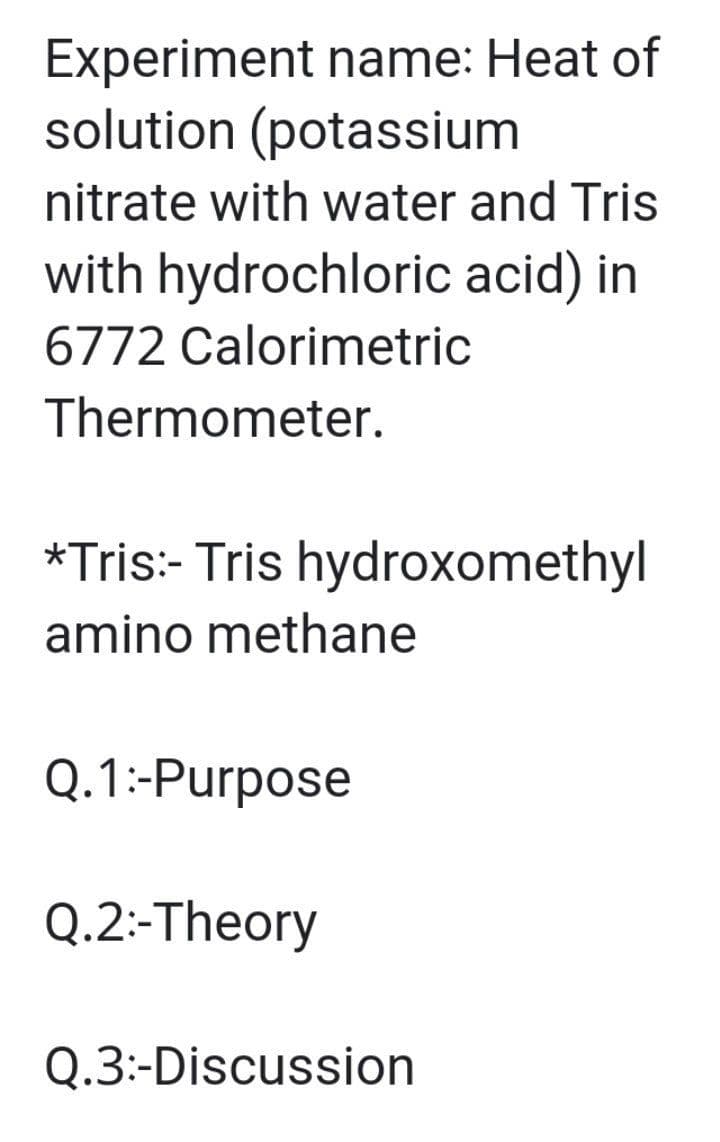Experiment name: Heat of
solution (potassium
nitrate with water and Tris
with hydrochloric acid) in
6772 Calorimetric
Thermometer.
*Tris:- Tris hydroxomethyl
amino methane
Q.1:-Purpose
Q.2:-Theory
Q.3:-Discussion
