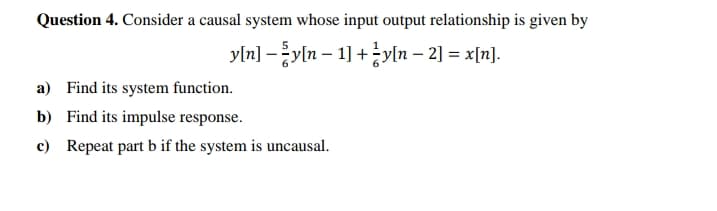 Question 4. Consider a causal system whose input output relationship is given by
yln] -yln – 1] +yln – 2] = x[n].
a) Find its system function.
b) Find its impulse response.
c) Repeat part b if the system is uncausal.
