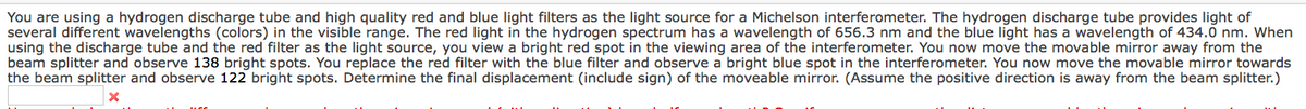You are using a hydrogen discharge tube and high quality red and blue light filters as the light source for a Michelson interferometer. The hydrogen discharge tube provides light of
several different wavelengths (colors) in the visible range. The red light in the hydrogen spectrum has a wavelength of 656.3 nm and the blue light has a wavelength of 434.0 nm. When
using the discharge tube and the red filter as the light source, you view a bright red spot in the viewing area of the interferometer. You now move the movable mirror away from the
beam splitter and observe 138 bright spots. You replace the red filter with the blue filter and observe a bright blue spot in the interferometer. You now move the movable mirror towards
the beam splitter and observe 122 bright spots. Determine the final displacement (include sign) of the moveable mirror. (Assume the positive direction is away from the beam splitter.)