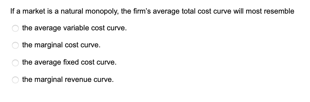 If a market is a natural monopoly, the firm's average total cost curve will most resemble
the average variable cost curve.
the marginal cost curve.
the average fixed cost curve.
the marginal revenue curve.
O
O
O