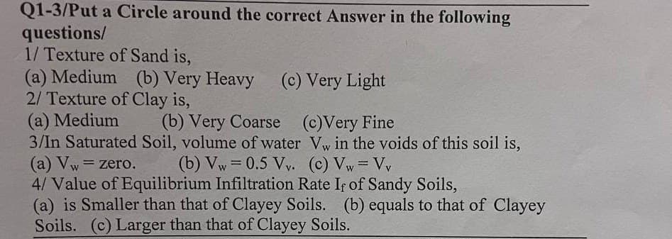 Q1-3/Put a Circle around the correct Answer in the following
questions/
1/ Texture of Sand is,
(a) Medium (b) Very Heavy
2/ Texture of Clay is,
(c) Very Light
(a) Medium
(b) Very Coarse (c)Very Fine
3/In Saturated Soil, volume of water Vw in the voids of this soil is,
(a) Vw = zero. (b) Vw = 0.5 Vv. (c) Vw = Vy
-
4/ Value of Equilibrium Infiltration Rate If of Sandy Soils,
(a) is Smaller than that of Clayey Soils. (b) equals to that of Clayey
Soils. (c) Larger than that of Clayey Soils.