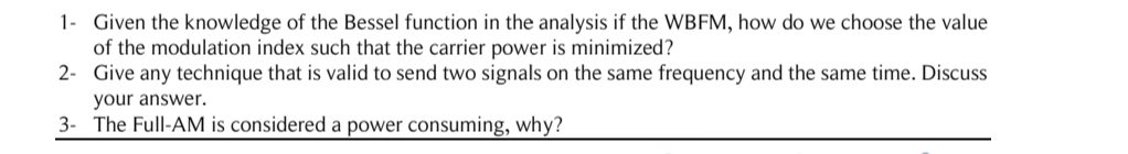 1- Given the knowledge of the Bessel function in the analysis if the WBFM, how do we choose the value
of the modulation index such that the carrier power is minimized?
2- Give any technique that is valid to send two signals on the same frequency and the same time. Discuss
your answer.
3- The Full-AM is considered a power consuming, why?
