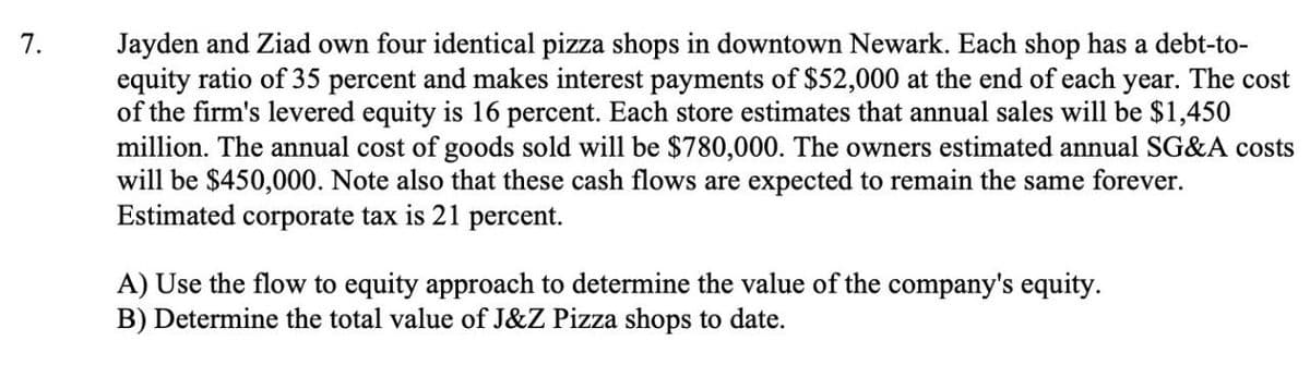 7.
Jayden and Ziad own four identical pizza shops in downtown Newark. Each shop has a debt-to-
equity ratio of 35 percent and makes interest payments of $52,000 at the end of each year. The cost
of the firm's levered equity is 16 percent. Each store estimates that annual sales will be $1,450
million. The annual cost of goods sold will be $780,000. The owners estimated annual SG&A costs
will be $450,000. Note also that these cash flows are expected to remain the same forever.
Estimated corporate tax is 21 percent.
A) Use the flow to equity approach to determine the value of the company's equity.
B) Determine the total value of J&Z Pizza shops to date.