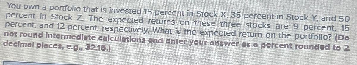 You own a portfolio that is invested 15 percent in Stock X, 35 percent in Stock Y, and 50
percent in Stock Z. The expected returns on these three stocks are 9 percent, 15
percent, and 12 percent, respectively. What is the expected return on the portfolio? (Do
not round Intermediate calculations and enter your answer as a percent rounded to 2
decimal places, e.g., 3216.)