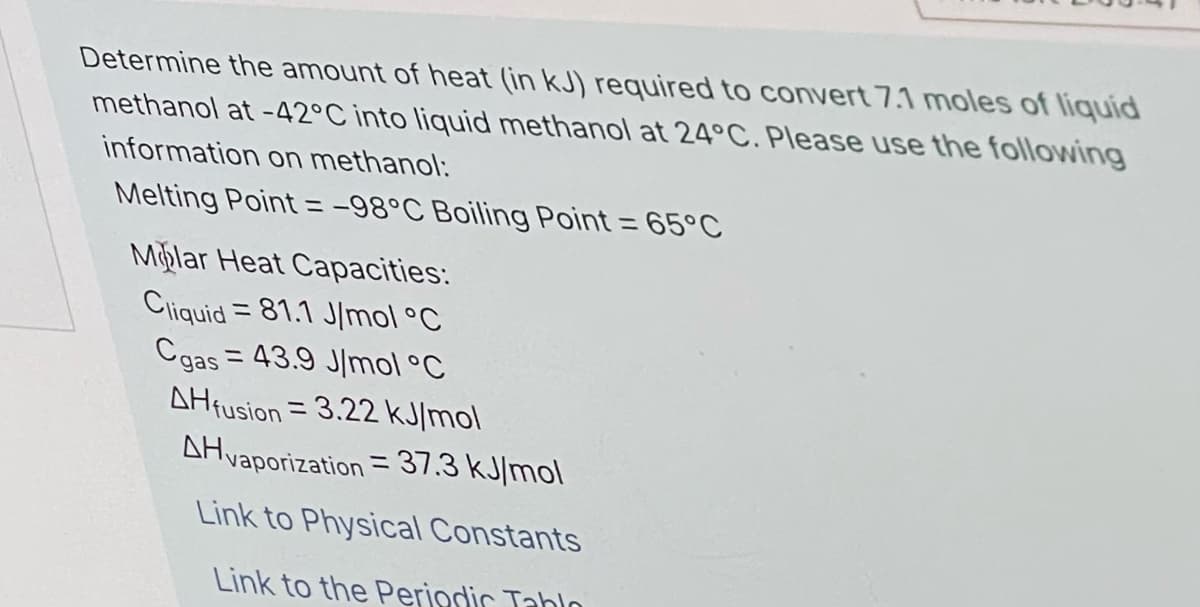 Determine the amount of heat (in kJ) required to convert 7.1 moles of liquid
methanol at -42°C into liquid methanol at 24°C. Please use the followwing
information on methanol:
Melting Point = -98°C Boiling Point = 65°C
Mplar Heat Capacities:
Cliquid = 81.1 J/mol °C
Cgas = 43.9 J/mol °C
AHfusion = 3.22 kJ/mol
%3D
%3D
AHvaporization = 37.3 kJ/mol
%3D
Link to Physical Constants
Link to the Periodir Tabln
