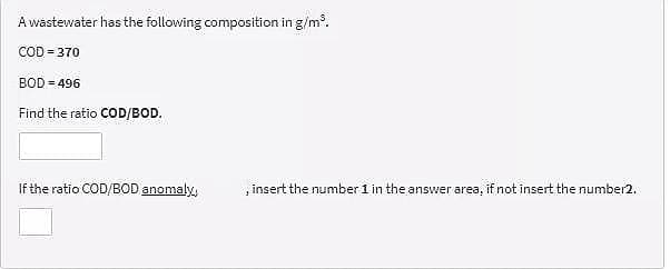Awastewater has the following composition in g/m.
COD = 370
BOD = 496
Find the ratio COD/BOD.
If the ratio COD/BOD anomaly,
, insert the number 1 in the answer area, if not insert the number2.
