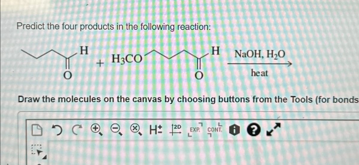 Predict the four products in the following reaction:
H
H3CO
+
0
H
NaOH, H₂O
heat
Draw the molecules on the canvas by choosing buttons from the Tools (for bonds
H± 12D
L
EXP CONT