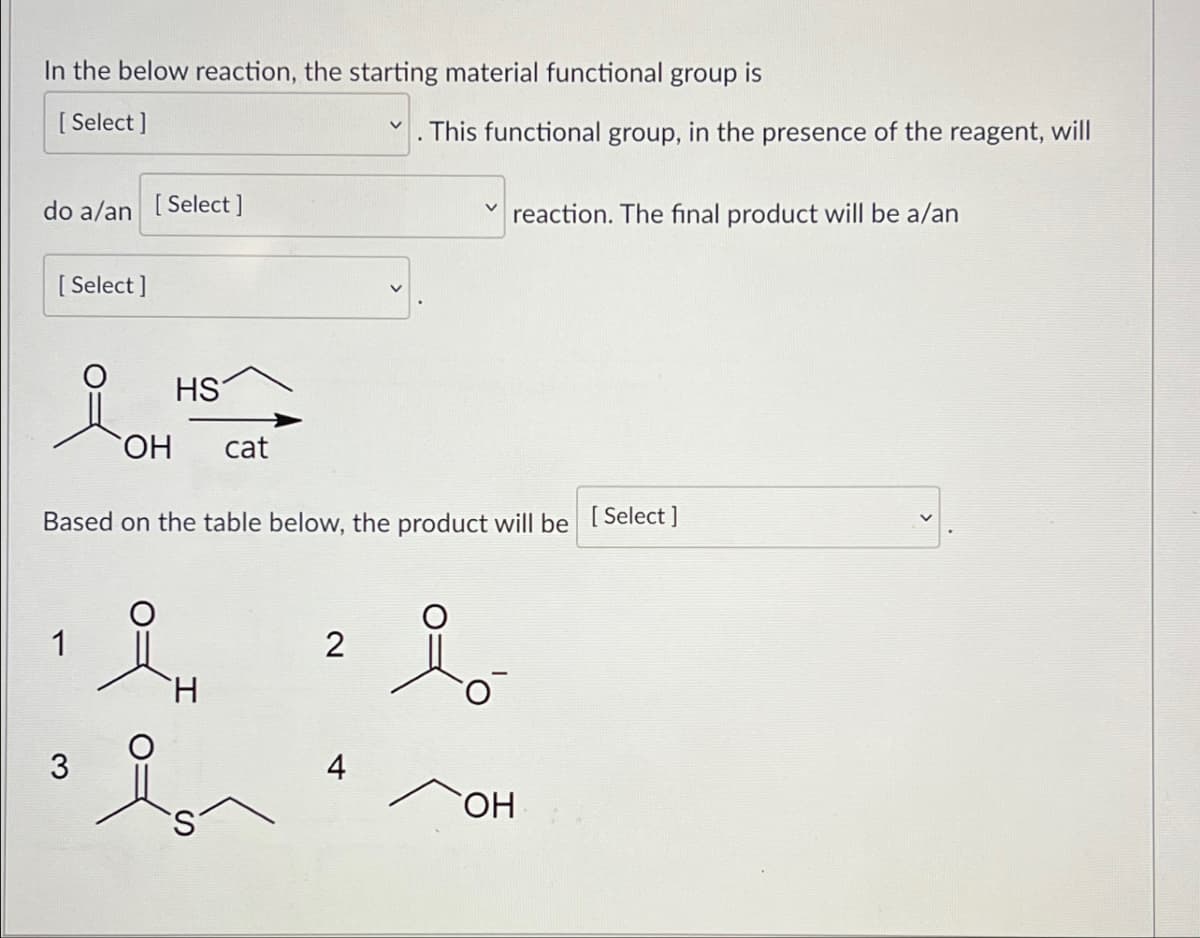 In the below reaction, the starting material functional group is
[Select]
✓
This functional group, in the presence of the reagent, will
do a/an [Select]
[Select]
V
reaction. The final product will be a/an
요매
HS
OH cat
Based on the table below, the product will be [Select]
1
3
iμ
2
요。
4
OH
