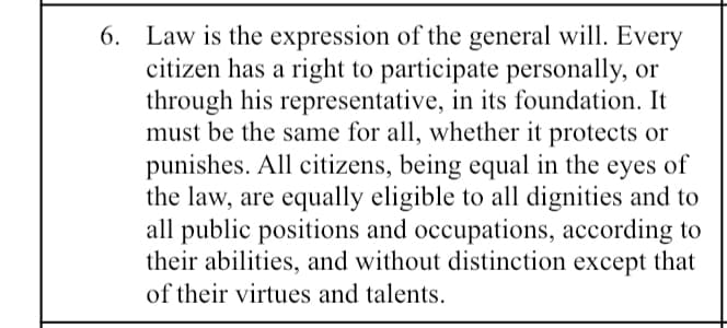 6. Law is the expression of the general will. Every
citizen has a right to participate personally, or
through his representative, in its foundation. It
must be the same for all, whether it protects or
punishes. All citizens, being equal in the eyes of
the law, are equally eligible to all dignities and to
all public positions and occupations, according to
their abilities, and without distinction except that
of their virtues and talents.
