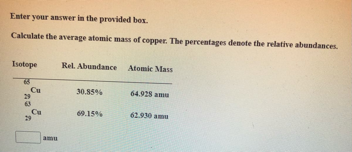 Enter your answer in the provided box.
Calculate the average atomic mass of copper. The percentages denote the relative abundances.
Isotope
Rel. Abundance
Atomic Mass
65
Cu
29
30.85%
64.928 amu
63
Cu
29
69.15%
62.930 amu
amu
