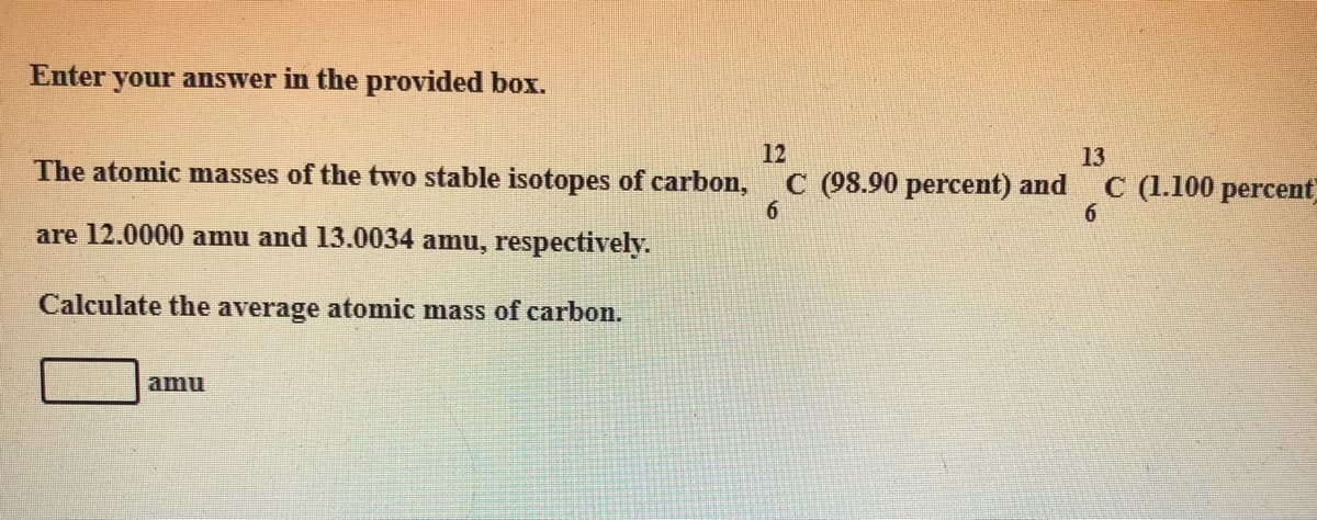 Enter your answer in the provided box.
12
The atomic masses of the two stable isotopes of carbon,
13
C (98.90 percent) and
6.
C (1.100 percent
6.
are 12.0000 amu and 13.0034 amu, respectively.
Calculate the average atomic mass of carbon.
amu
