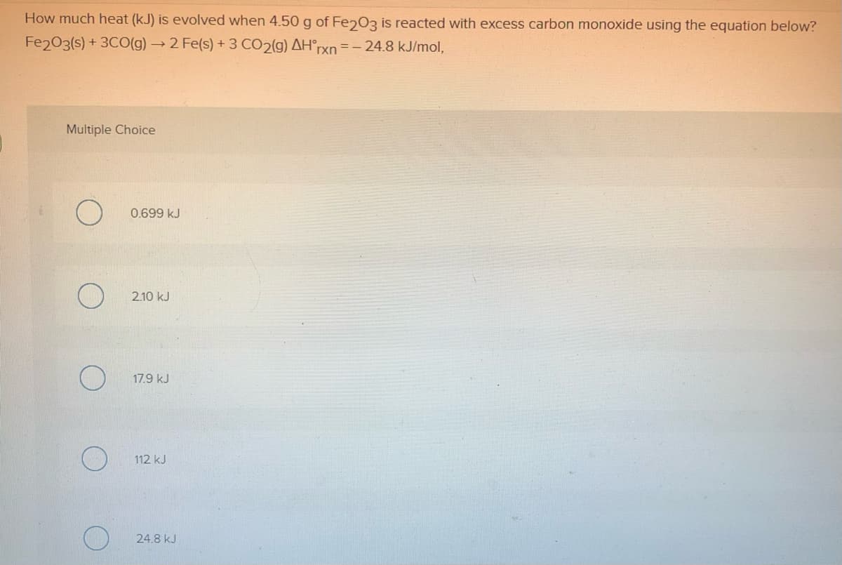 How much heat (kJ) is evolved when 4.50 g of Fe203 is reacted with excess carbon monoxide using the equation below?
Fe203(s) + 3CO(g)→2 Fe(s) +3 CO2(g) AH°rxn=-24.8 kJ/mol,
Multiple Choice
0.699 kJ
2.10 kJ
17.9 kJ
112 kJ
24.8 kJ
