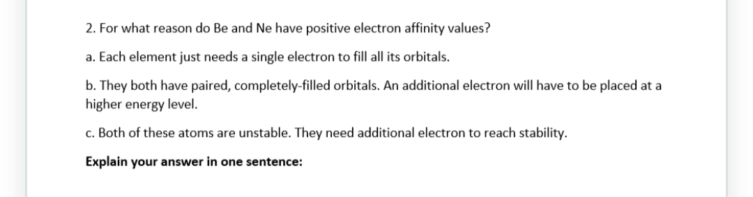2. For what reason do Be and Ne have positive electron affinity values?
a. Each element just needs a single electron to fill all its orbitals.
b. They both have paired, completely-filled orbitals. An additional electron will have to be placed at a
higher energy level.
c. Both of these atoms are unstable. They need additional electron to reach stability.
Explain your answer in one sentence: