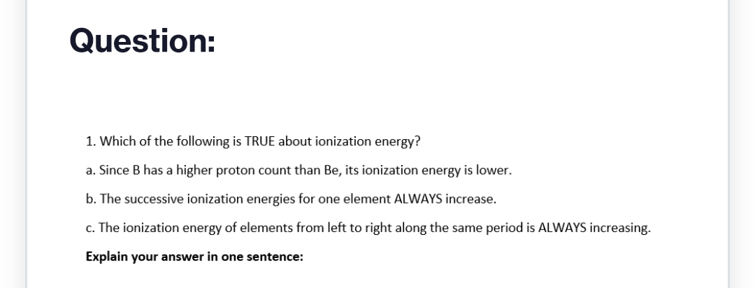 Question:
1. Which of the following is TRUE about ionization energy?
a. Since B has a higher proton count than Be, its ionization energy is lower.
b. The successive ionization energies for one element ALWAYS increase.
c. The ionization energy of elements from left to right along the same period is ALWAYS increasing.
Explain your answer in one sentence: