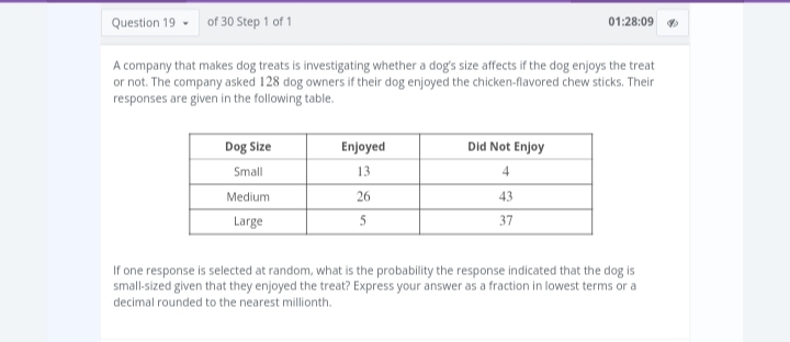 of 30 Step 1 of 1
A company that makes dog treats is investigating whether a dog's size affects if the dog enjoys the treat
or not. The company asked 128 dog owners if their dog enjoyed the chicken-flavored chew sticks. Their
responses are given in the following table.
Question 19
Dog Size
Small
Medium
Large
Enjoyed
13
26
5
Did Not Enjoy
4
43
37
01:28:09
If one response is selected at random, what is the probability the response indicated that the dog is
small-sized given that they enjoyed the treat? Express your answer as a fraction in lowest terms or a
decimal rounded to the nearest millionth.