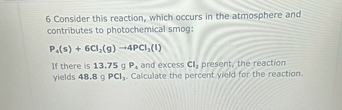 6 Consider this reaction, which occurs in the atmosphere and
contributes to photochemical smog:
P4(s) + 6Cl₂(g) →4PC13 (1)
If there is 13.75 g P4 and excess Cl₂ present, the reaction
yields 48.8 g PCI3. Calculate the percent yield for the reaction.