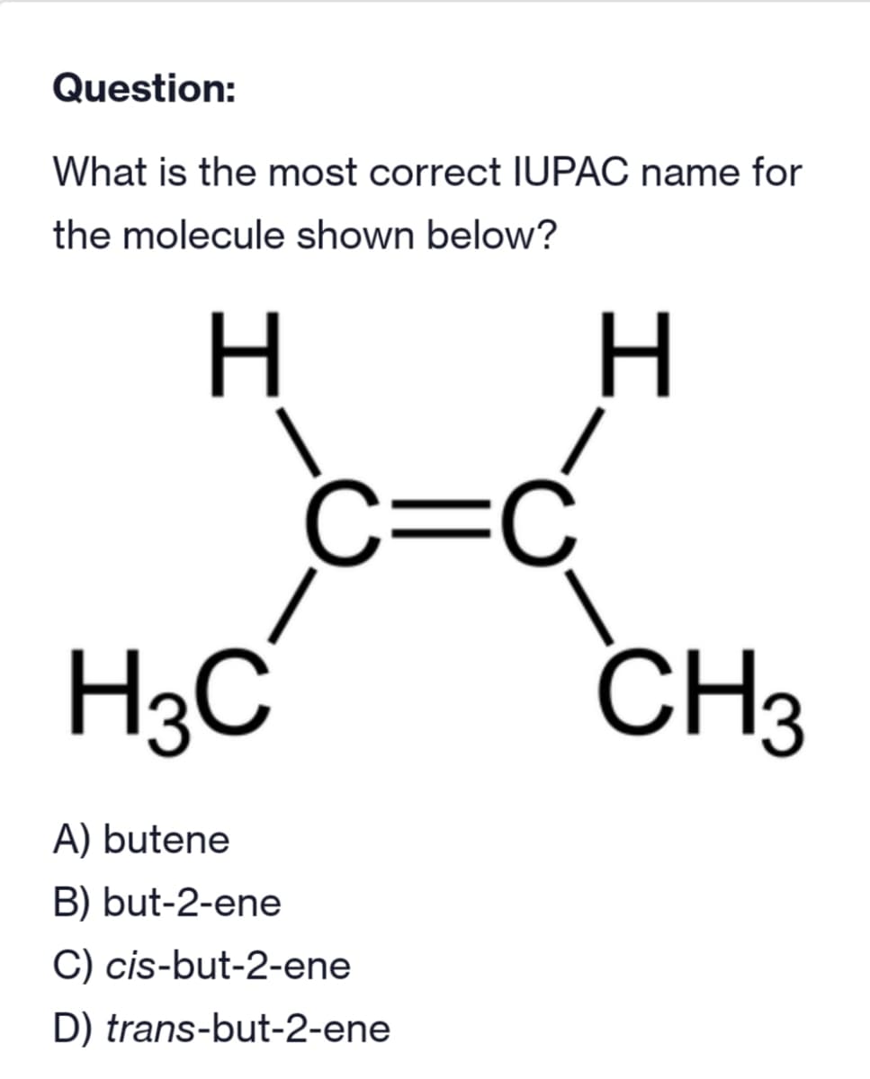 Question:
What is the most correct IUPAC name for
the molecule shown below?
H
H3C
C=C
A) butene
B) but-2-ene
C) cis-but-2-ene
D) trans-but-2-ene
H
CH3