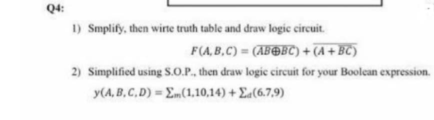 Q4:
1) Smplify, then wirte truth table and draw logic circuit.
F(A, B,C) = (ABOBC) + (A + BC)
2) Simplified using S.O.P., then draw logic circuit for your Boolean expression.
y(A, B, C,D) = Em(1,10,14) + Ea(6.7,9)
