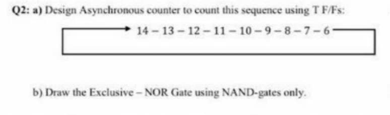 Q2: a) Design Asynchronous counter to count this sequence using T F/Fs:
14 13-12-11-10-9-8-7-6
b) Draw the Exclusive- NOR Gate using NAND-gates only.

