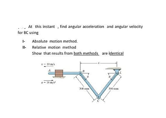 .. At this instant , find angular acceleration and angular velocity
for BC using
I-
Absolute motion method.
Il- Relative motion method
Show that results from both methods are identical
v- 10 m/s
B
a- 16 m/s
300 mm
300 mm
