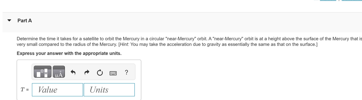 Part A
Determine the time it takes for a satellite to orbit the Mercury in a circular "near-Mercury" orbit. A "near-Mercury" orbit is at a height above the surface of the Mercury that is
very small compared to the radius of the Mercury. [Hint: You may take the acceleration due to gravity as essentially the same as that on the surface.]
Express your answer with the appropriate units.
T
=
Value
Units
?