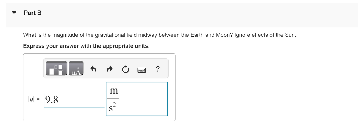 Part B
What is the magnitude of the gravitational field midway between the Earth and Moon? Ignore effects of the Sun.
Express your answer with the appropriate units.
|g| = 9.8
μA
m
2
S
?