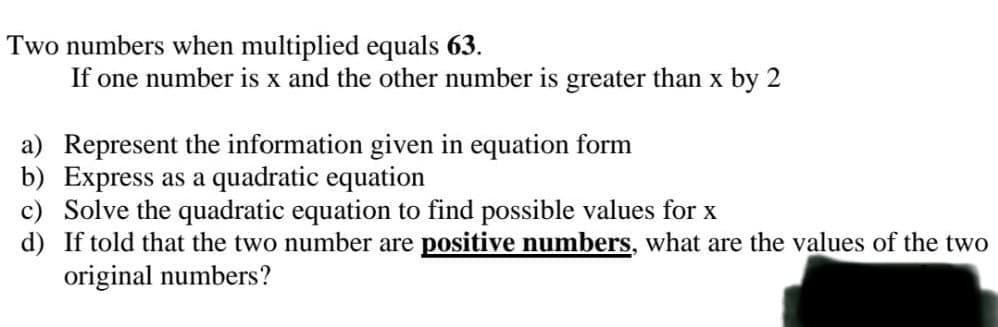 Two numbers when multiplied equals 63.
If one number is x and the other number is greater than x by 2
a) Represent the information given in equation form
b) Express as a quadratic equation
c) Solve the quadratic equation to find possible values for x
d)
If told that the two number are positive numbers, what are the values of the two
original numbers?