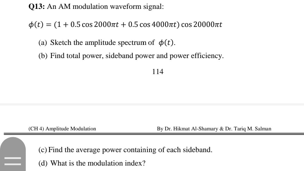 Q13: An AM modulation waveform signal:
$(t) = (1+ 0.5 cos 2000nt + 0.5 cos 4000at) cos 20000nt
(a) Sketch the amplitude spectrum of $(t).
(b) Find total power, sideband
power
and
power efficiency.
114
(CH 4) Amplitude Modulation
By Dr. Hikmat Al-Shamary & Dr. Tariq M. Salman
(c) Find the average power containing of each sideband.
(d) What is the modulation index?
