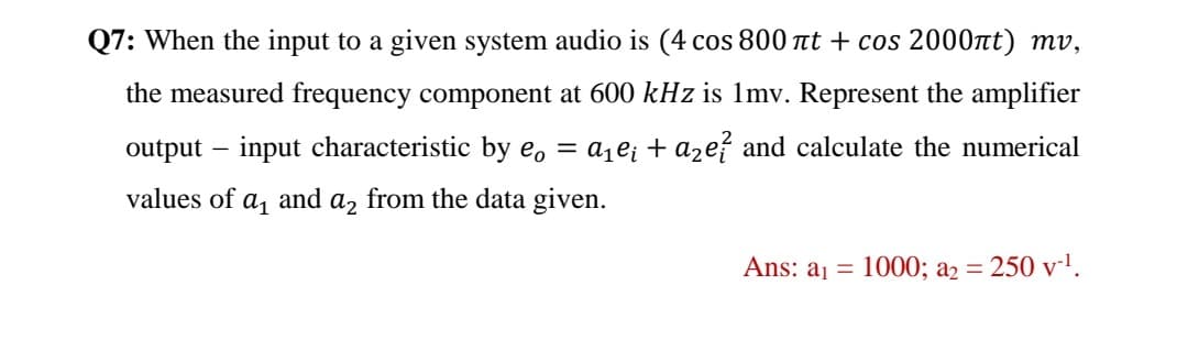 Q7: When the input to a given system audio is (4 cos 800 tt + cos 2000nt) mv,
the measured frequency component at 600 kHz is 1mv. Represent the amplifier
output – input characteristic by e, = a¡e¡ + azef and calculate the numerical
values of a, and a, from the data given.
Ans: aj =
1000; a2 = 250 v-l.

