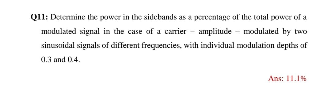 Q11: Determine the power in the sidebands as a percentage of the total power of a
modulated signal in the case of a carrier
amplitude
modulated by two
sinusoidal signals of different frequencies, with individual modulation depths of
0.3 and 0.4.
Ans: 11.1%
