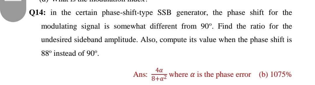 Q14: in the certain phase-shift-type SSB generator, the phase shift for the
modulating signal is somewhat different from 90°. Find the ratio for the
undesired sideband amplitude. Also, compute its value when the phase shift is
88° instead of 90°.
Ans:
8+a²
4a
where a is the phase error (b) 1075%
