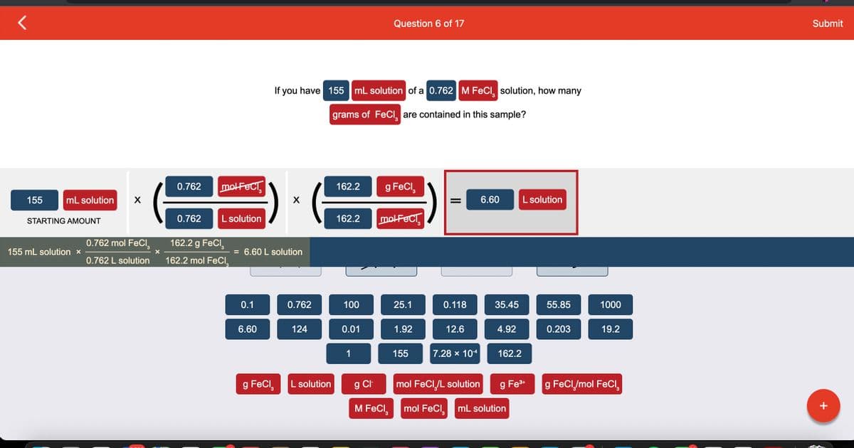 155
mL solution X
STARTING AMOUNT
155 mL solution x
0.762 mol FeCl₂
0.762 L solution
X
0.762
0.762
molFECT
L solution
162.2 g FeCl₂
162.2 mol FeCl₂
0.1
= 6.60 L solution
6.60
g FeCl
If you have 155 mL solution of a 0.762 M FeCl solution, how many
grams of FeCl are contained in this sample?
X
0.762
124
L solution
162.2 g FeCl₂
162.2 molFeci
100
Question 6 of 17
0.01
1
g Cl
M FeCl3
25.1
1.92
155
= 6.60
0.118
12.6
7.28 × 10-4
mol FeCl /L solution
mol FeCl₂
35.45
4.92
162.2
L solution
g Fe³+
mL solution
55.85
0.203
1000
19.2
g FeCl₂/mol FeCl₂
Submit
+