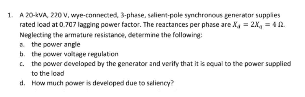 1. A 20-kVA, 220 V, wye-connected, 3-phase, salient-pole synchronous generator supplies
rated load at 0.707 lagging power factor. The reactances per phase are Xa = 2Xg = 4 N.
%3D
Neglecting the armature resistance, determine the following:
a. the power angle
b. the power voltage regulation
the power developed by the generator and verify that it is equal to the power supplied
C.
to the load
d. How much power is developed due to saliency?
