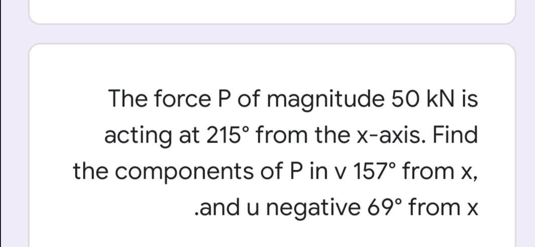 The force P of magnitude 50 kN is
acting at 215° from the x-axis. Find
the components of P in v 157° from x,
.and u negative 69° from x
