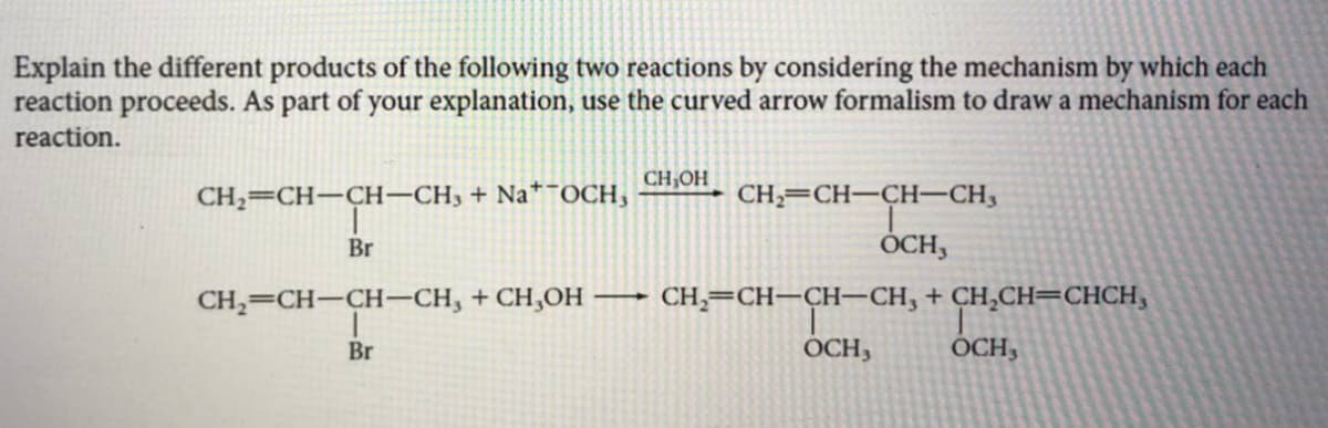 Explain the different products of the following two reactions by considering the mechanism by which each
reaction proceeds. As part of your explanation, use the curved arrow formalism to draw a mechanism for each
reaction.
CH,OH
CH2=CH-CH-CH, + Na*¯OCH,
CH;=CH-CH-CH3
Br
OCH,
CH,=CH-CH-CH, + CH,OH – CH,=CH–CH–CH, + CH,CH=CHCH,
Br
OCH,
OCH,
