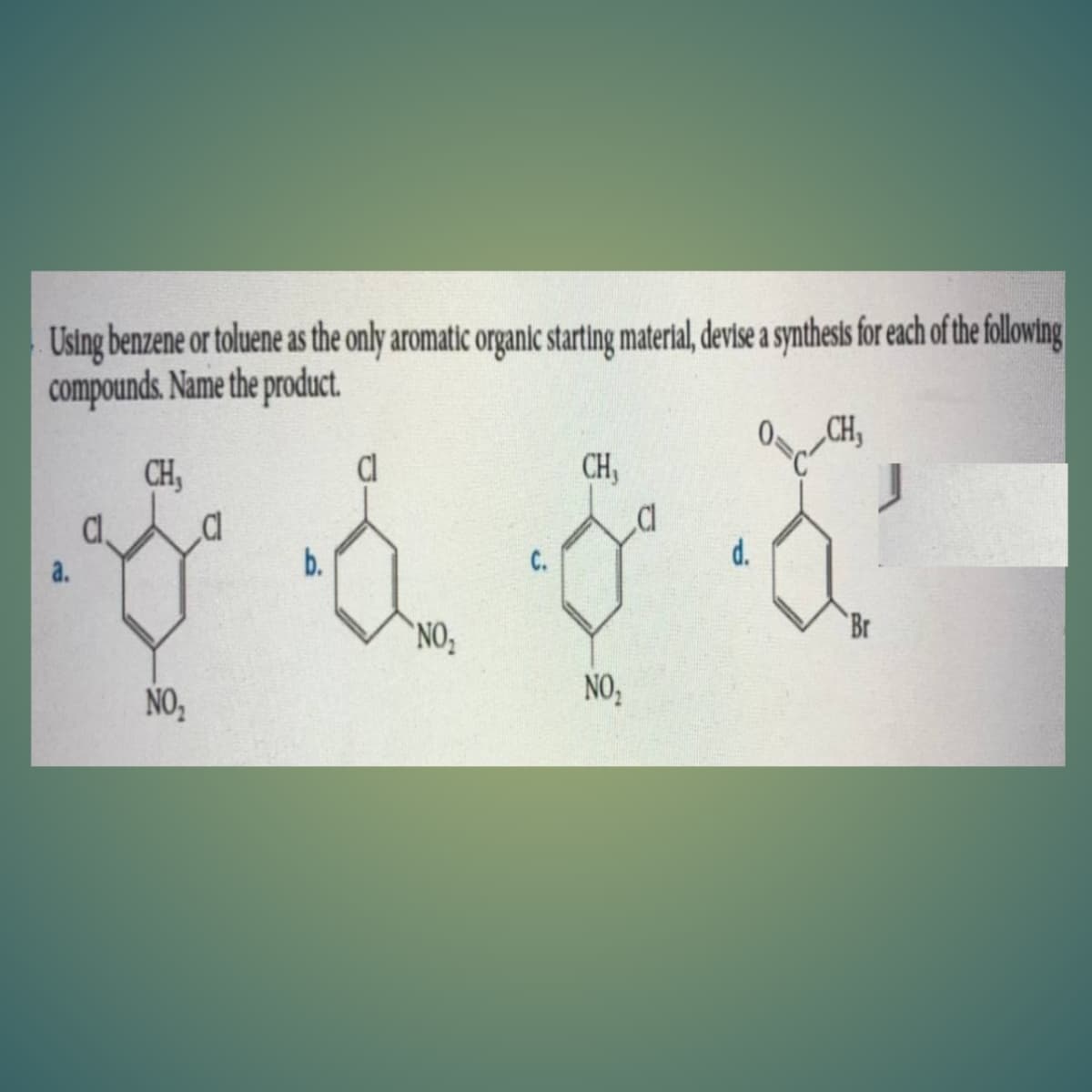 Using benzene or toluene as the only aromatic organic starting material, devise a synthests for each of the following
compounds. Name the product
„CH,
CH,
Cl
CH,
b.
C.
d.
a.
`NO,
Br
NO,
NO,

