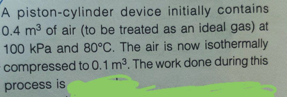 A piston-cylinder device initially contains
0.4 m3 of air (to be treated as an ideal gas) at
100 kPa and 80°C. The air is now isothermally
compressed to 0.1 m3. The work done during this
process is
