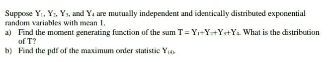 Suppose Y1, Y2, Y3, and Y4 are mutually independent and identically distributed exponential
random variables with mean 1.
a) Find the moment generating function of the sum T = Yı+Y2+Y3+Y4. What is the distribution
of T?
b) Find the pdf of the maximum order statistic Y(4).

