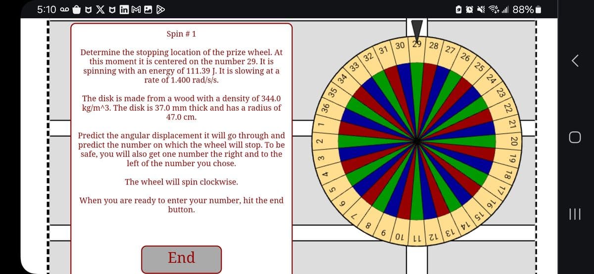 5:10 ° Ôn X3 in MOD
Spin #1
Determine the stopping location of the prize wheel. At
this moment it is centered on the number 29. It is
spinning with an energy of 111.39 J. It is slowing at a
rate of 1.400 rad/s/s.
The disk is made from a wood with a density of 344.0
kg/m^3. The disk is 37.0 mm thick and has a radius of
47.0 cm.
Predict the angular displacement it will go through and
predict the number on which the wheel will stop. To be
safe, you will also get one number the right and to the
left of the number you chose.
The wheel will spin clockwise.
When you are ready to enter your number, hit the end
button.
End
36
35 34 33
L
2
3
4
д
6
32 31 30 29 28 27 26 25 24
L
8
88%
23
22
21
20
19
18
17/
6 0L LL ZLEL VL GL 9L
|||