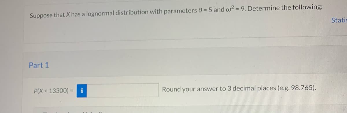 Suppose that X has a lognormal distribution with parameters 0 = 5 and w2 = 9. Determine the following:
Statis
Part 1
P(X < 13300) =
Round your answer to 3 decimal places (e.g. 98.765).
