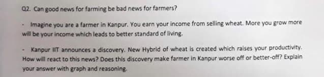 Q2. Can good news for farming be bad news for farmers?
Imagine you are a farmer in Kanpur. You earn your income from selling wheat. More you grow more
will be your income which leads to better standard of living.
Kanpur IIT announces a discovery. New Hybrid of wheat is created which raises your productivity.
How will react to this news? Does this discovery make farmer in Kanpur worse off or better-off? Explain
your answer with graph and reasoning.
