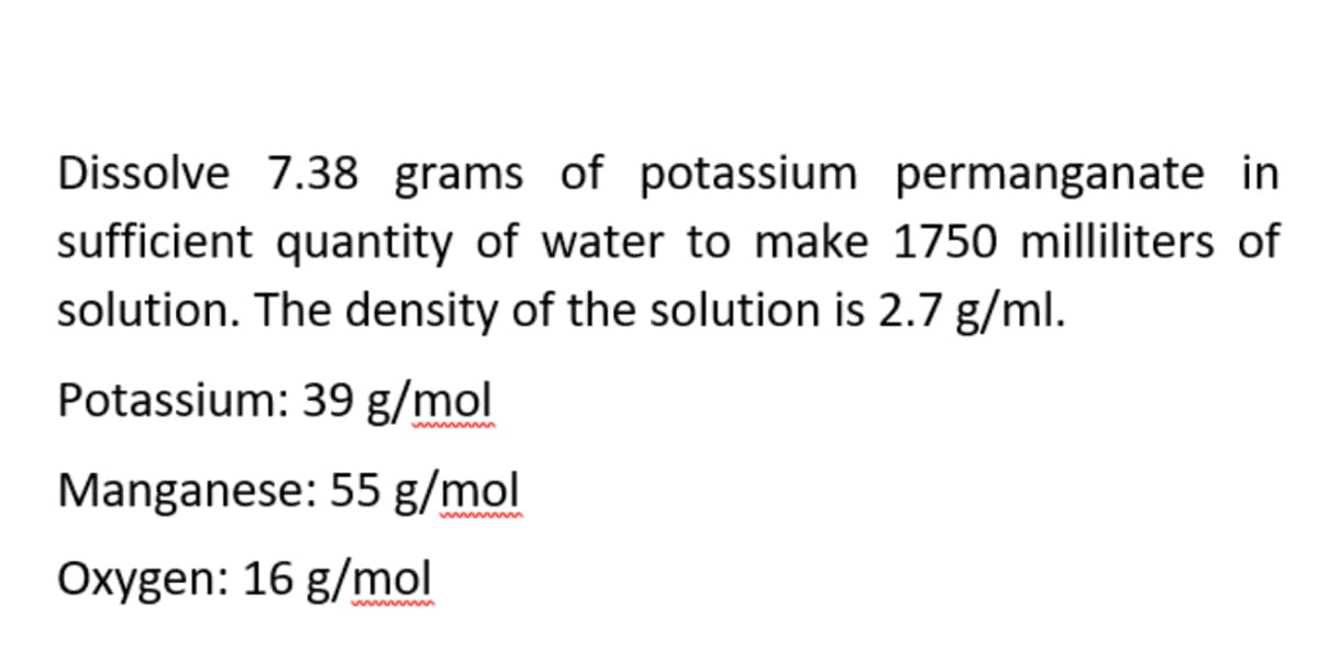 Dissolve 7.38 grams of potassium
permanganate in
sufficient quantity of water to make 1750 milliliters of
solution. The density of the solution is 2.7 g/ml.
Potassium: 39 g/mol
Manganese: 55 g/mol
Oxygen: 16 g/mol