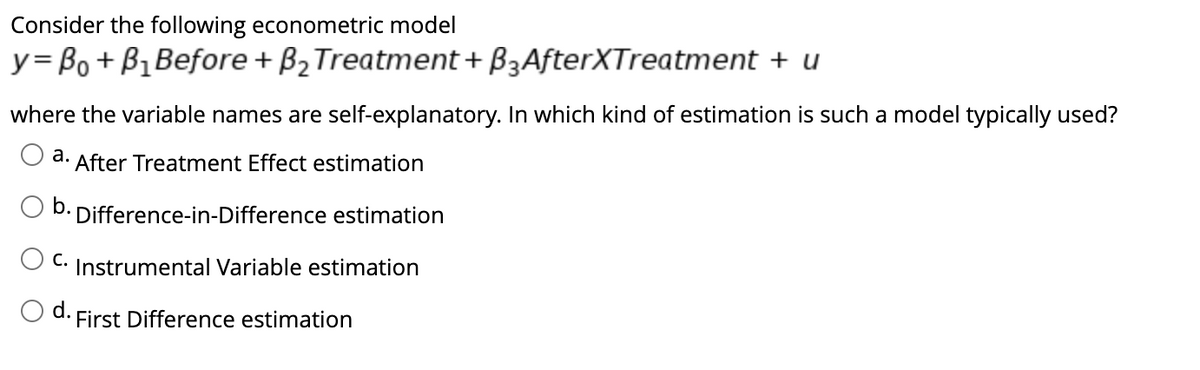 Consider the following econometric model
y=B₁ + B₁ Before + B₂ Treatment + B3AfterXTreatment + u
where the variable names are self-explanatory. In which kind of estimation is such a model typically used?
a. After Treatment Effect estimation
b. Difference-in-Difference estimation
C. Instrumental Variable estimation
First Difference estimation