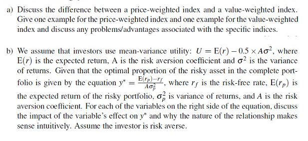 a) Discuss the difference between a price-weighted index and a value-weighted index.
Give one example for the price-weighted index and one example for the value-weighted
index and discuss any problems/advantages associated with the specific indices.
b) We assume that investors use mean-variance utility: U = E(r) – 0.5 × Ao², where
E(r) is the expected return, A is the risk aversion coefficient and o? is the variance
of returns. Given that the optimal proportion of the risky asset in the complete port-
folio is given by the equation y* = E , where r; is the risk-free rate, E(rp) is
the expected returm of the risky portfolio, o, is variance of returns, and A is the risk
aversion coefficient. For each of the variables on the right side of the equation, discuss
the impact of the variable's effect on y* and why the nature of the relationship makes
sense intuitively. Assume the investor is risk averse.
Ao
