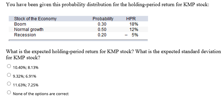 You have been given this probability distribution for the holding-period return for KMP stock:
Stock of the Economy
Вoom
Probability
0.30
0.50
HPR
18%
Normal growth
Recession
12%
0.20
- 5%
What is the expected holding-period return for KMP stock? What is the expected standard deviation
for KMP stock?
10.40%; 8.13%
9.32%; 6.91%
11.63%; 7.25%
None of the options are correct
