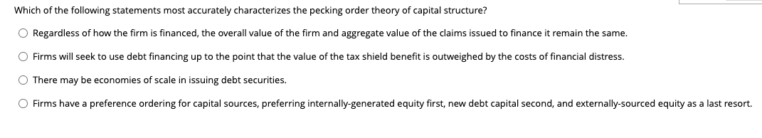 Which of the following statements most accurately characterizes the pecking order theory of capital structure?
O Regardless of how the firm is financed, the overall value of the firm and aggregate value of the claims issued to finance it remain the same.
O Firms will seek to use debt financing up to the point that the value of the tax shield benefit is outweighed by the costs of financial distress.
There may be economies of scale in issuing debt securities.
O Firms have a preference ordering for capital sources, preferring internally-generated equity first, new debt capital second, and externally-sourced equity as a last resort.
