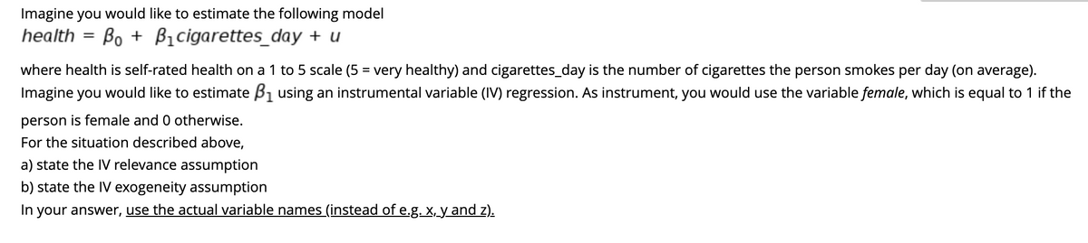 Imagine you would like to estimate the following model
Bo B₁cigarettes_day + u
health =
where health is self-rated health on a 1 to 5 scale (5 = very healthy) and cigarettes_day is the number of cigarettes the person smokes per day (on average).
Imagine you would like to estimate B₁ using an instrumental variable (IV) regression. As instrument, you would use the variable female, which is equal to 1 if the
person is female and 0 otherwise.
For the situation described above,
a) state the IV relevance assumption
b) state the IV exogeneity assumption
In your answer, use the actual variable names (instead of e.g. x, y and z).