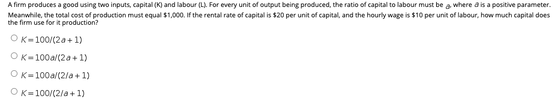 A firm produces a good using two inputs, capital (K) and labour (L). For every unit of output being produced, the ratio of capital to labour must be a, where a is a positive parameter.
Meanwhile, the total cost of production must equal $1,000. If the rental rate of capital is $20 per unit of capital, and the hourly wage is $10 per unit of labour, how much capital does
the firm use for it production?
OK=100/(2 a + 1)
OK=100a/(2a+1)
OK=100a/(2/a + 1)
OK=100/(2/a+ 1)

