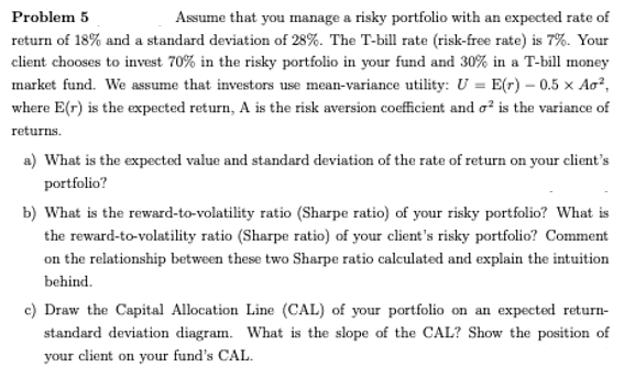 Problem 5
Assume that you manage a risky portfolio with an expected rate of
return of 18% and a standard deviation of 28%. The T-bill rate (risk-free rate) is 7%. Your
client chooses to invest 70% in the risky portfolio in your fund and 30% in a T-bill money
market fund. We assume that investors use mean-variance utility: U = E(r) – 0.5 x Aa?,
where E(r) is the expected return, A is the risk aversion coefficient and o? is the variance of
returns.
a) What is the expected value and standard deviation of the rate of return on your client's
portfolio?
b) What is the reward-to-volatility ratio (Sharpe ratio) of your risky portfolio? What is
the reward-to-volatility ratio (Sharpe ratio) of your client's risky portfolio? Comment
on the relationship between these two Sharpe ratio calculated and explain the intuition
behind.
c) Draw the Capital Allocation Line (CAL) of your portfolio on an expected return-
standard deviation diagram. What is the slope of the CAL? Show the position of
your client on your fund's CAL.

